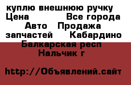куплю внешнюю ручку › Цена ­ 2 000 - Все города Авто » Продажа запчастей   . Кабардино-Балкарская респ.,Нальчик г.